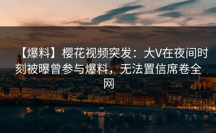 【爆料】樱花视频突发：大V在夜间时刻被曝曾参与爆料，无法置信席卷全网