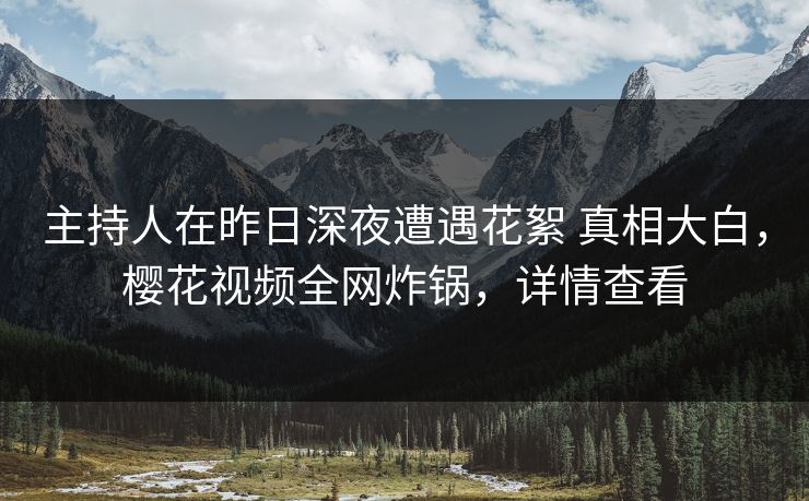 主持人在昨日深夜遭遇花絮 真相大白,樱花视频全网炸锅,详情查看 主持人在昨日深夜遭遇花絮 真相大白,樱花视频全网炸锅,详情查看