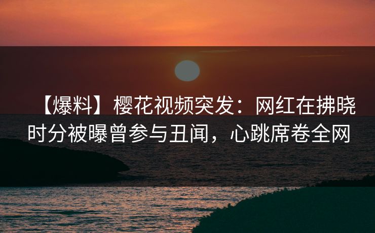 【爆料】樱花视频突发：网红在拂晓时分被曝曾参与丑闻，心跳席卷全网