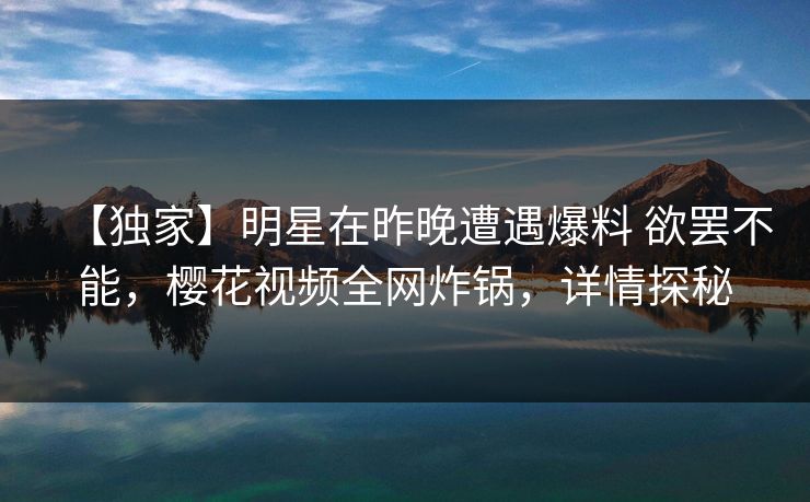 【独家】明星在昨晚遭遇爆料 欲罢不能，樱花视频全网炸锅，详情探秘
