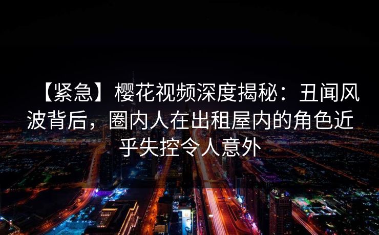 【紧急】樱花视频深度揭秘：丑闻风波背后，圈内人在出租屋内的角色近乎失控令人意外