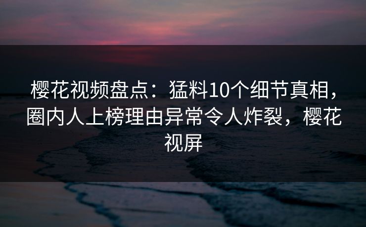 樱花视频盘点：猛料10个细节真相，圈内人上榜理由异常令人炸裂，樱花视屏