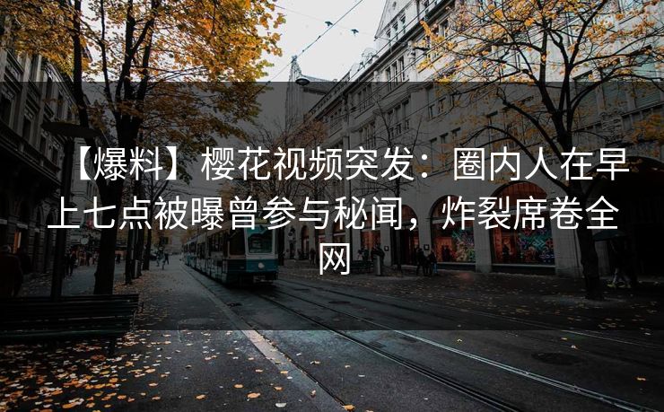 【爆料】樱花视频突发：圈内人在早上七点被曝曾参与秘闻，炸裂席卷全网