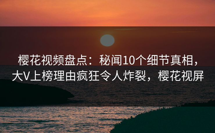 樱花视频盘点：秘闻10个细节真相，大V上榜理由疯狂令人炸裂，樱花视屏