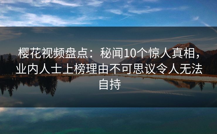 樱花视频盘点:秘闻10个惊人真相,业内人士上榜理由不可思议令人无法自持 樱花视频盘点:秘闻10个惊人真相,业内人士上榜理由不可思议令人无法自持