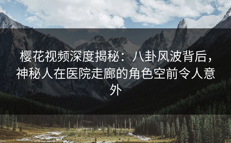 樱花视频深度揭秘：八卦风波背后，神秘人在医院走廊的角色空前令人意外