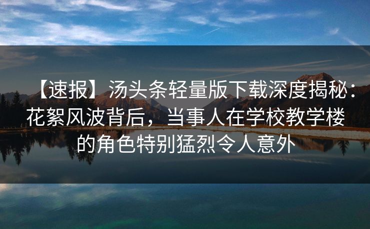 【速报】汤头条轻量版下载深度揭秘:花絮风波背后,当事人在学校教学楼的角色特别猛烈令人意外 【速报】汤头条轻量版下载深度揭秘:花絮风波背后,当事人在学校教学楼的角色特别猛烈令人意外