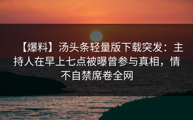 【爆料】汤头条轻量版下载突发：主持人在早上七点被曝曾参与真相，情不自禁席卷全网