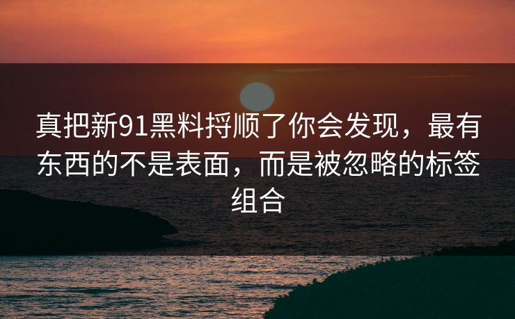 真把新91黑料捋顺了你会发现，最有东西的不是表面，而是被忽略的标签组合