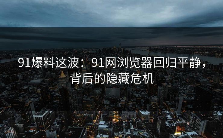 91爆料这波：91网浏览器回归平静，背后的隐藏危机