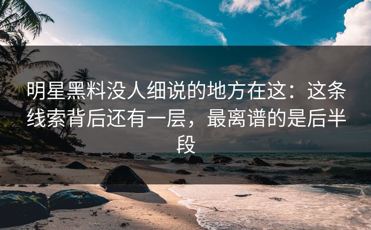 明星黑料没人细说的地方在这：这条线索背后还有一层，最离谱的是后半段