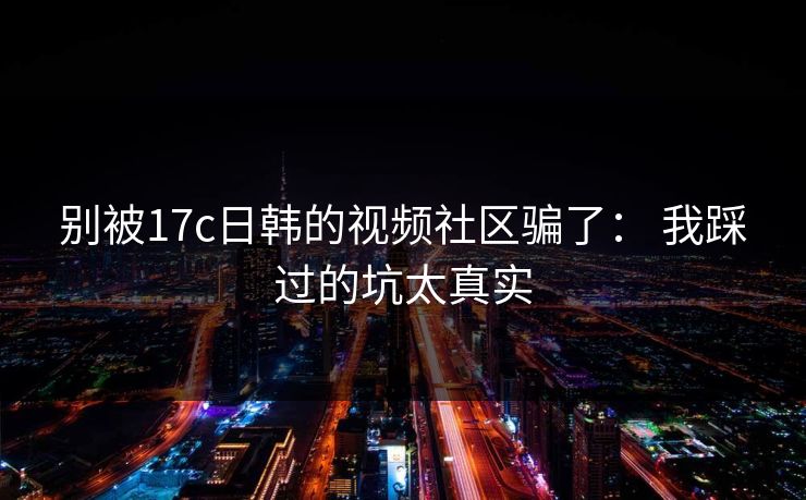别被17c日韩的视频社区骗了： 我踩过的坑太真实