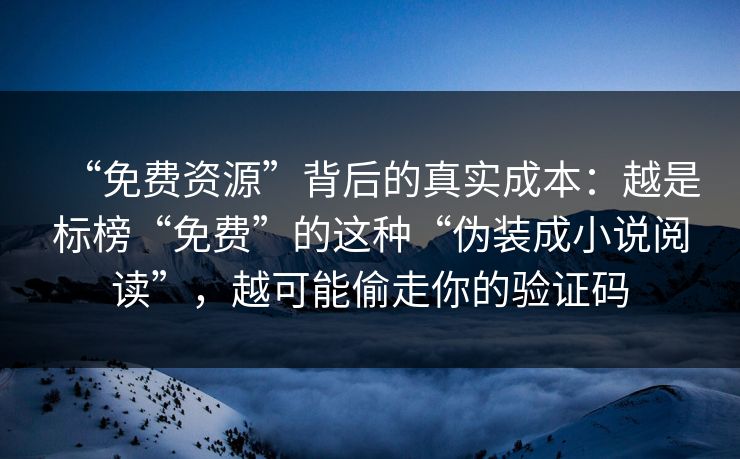 “免费资源”背后的真实成本：越是标榜“免费”的这种“伪装成小说阅读”，越可能偷走你的验证码