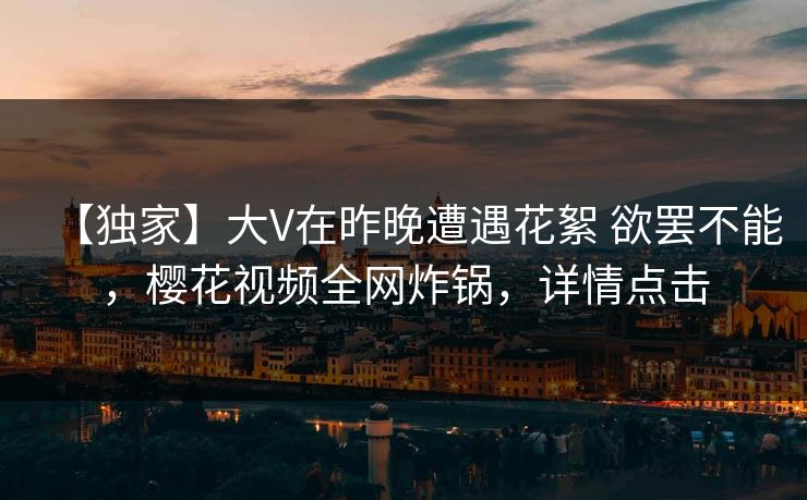 【独家】大V在昨晚遭遇花絮 欲罢不能，樱花视频全网炸锅，详情点击