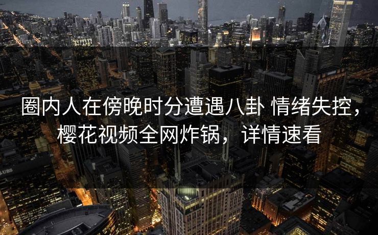 圈内人在傍晚时分遭遇八卦 情绪失控，樱花视频全网炸锅，详情速看