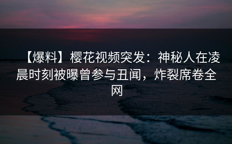 【爆料】樱花视频突发：神秘人在凌晨时刻被曝曾参与丑闻，炸裂席卷全网