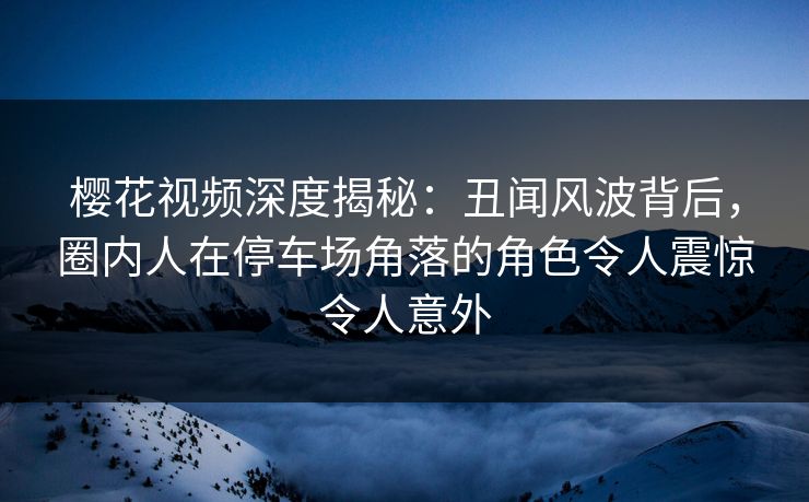 樱花视频深度揭秘：丑闻风波背后，圈内人在停车场角落的角色令人震惊令人意外
