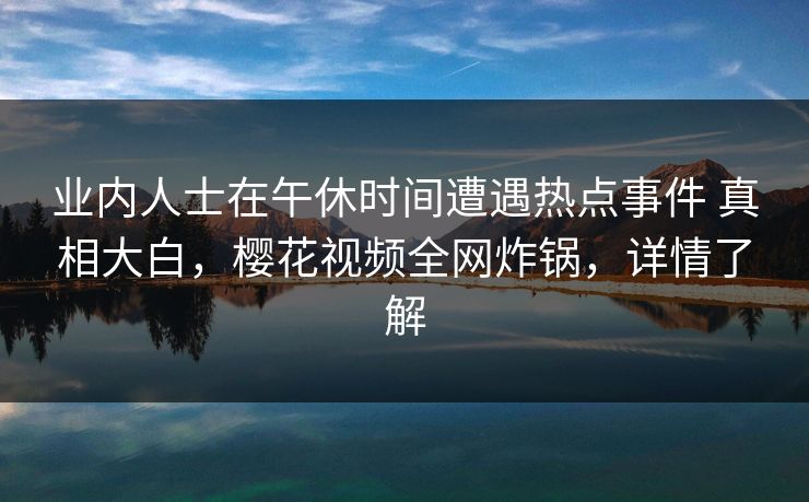 业内人士在午休时间遭遇热点事件 真相大白,樱花视频全网炸锅,详情了解 业内人士在午休时间遭遇热点事件 真相大白,樱花视频全网炸锅,详情了解