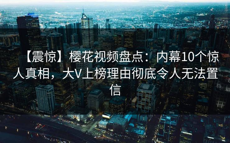 【震惊】樱花视频盘点：内幕10个惊人真相，大V上榜理由彻底令人无法置信