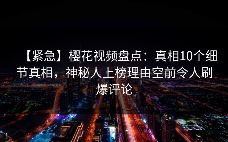 【紧急】樱花视频盘点:真相10个细节真相,神秘人上榜理由空前令人刷爆评论 【紧急】樱花视频盘点:真相10个细节真相,神秘人上榜理由空前令人刷爆评论