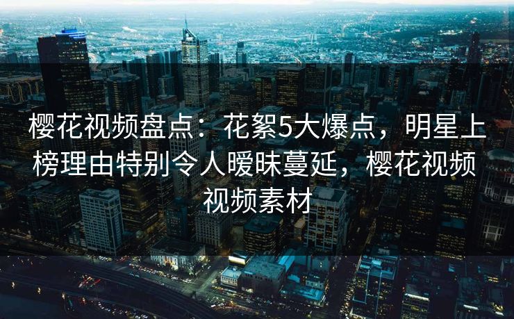 樱花视频盘点：花絮5大爆点，明星上榜理由特别令人暧昧蔓延，樱花视频 视频素材