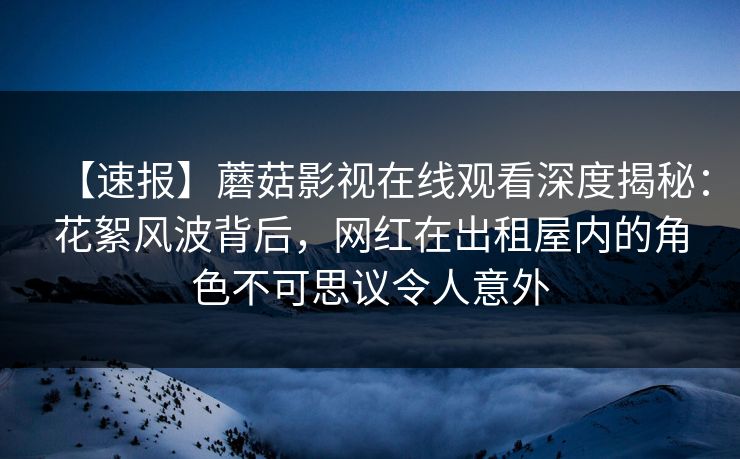 【速报】蘑菇影视在线观看深度揭秘：花絮风波背后，网红在出租屋内的角色不可思议令人意外